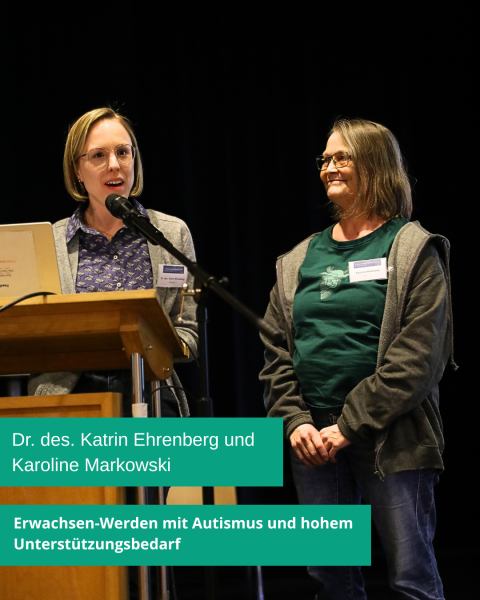 Zwei Personen stehen auf einer Bühne. Eine ist hinter dem Rednerpult und spricht in ein Mikrofon. Die andere Person steht daneben. Auf grünem Hintergrund steht in weißer Schrift: „Dr. des. Katrin Ehrenberg und Karoline Markowski. Erwachsen-Werden mit Autismus und hohem Unterstützungsbedarf.